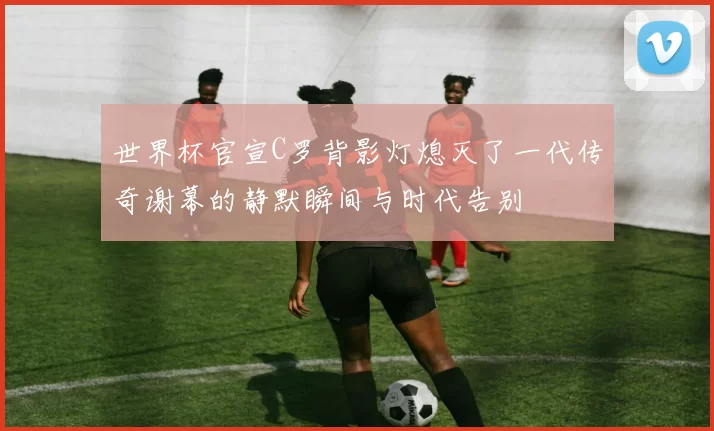 世界杯官宣C罗背影灯熄灭了一代传奇谢幕的静默瞬间与时代告别